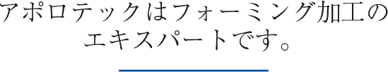 アポロテックはフォーミング加工のエキスパートです。