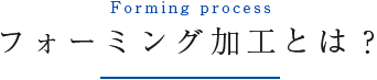 Forming process フォーミング加工とは？